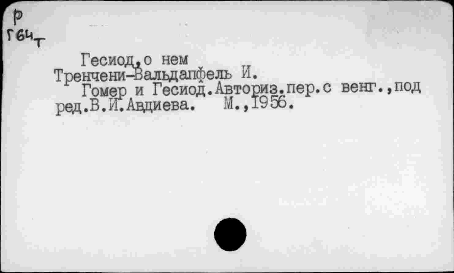 ﻿р
ГбМт
Гесиод,о нем
Тренчени-Вальдапфель И.
Гомер и Гесиод. Авториз. пер. с венг.,под ред.В.И.Авдиева. М. ,1956.